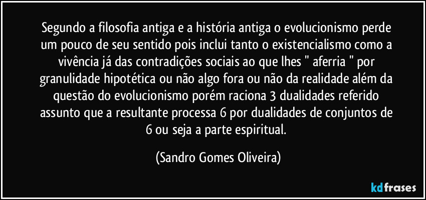 Segundo a filosofia antiga e a história antiga o evolucionismo perde um pouco de seu sentido pois inclui tanto o existencialismo como a vivência já das contradições sociais ao que lhes " aferria " por granulidade hipotética ou não algo fora ou não da realidade além da questão do evolucionismo porém raciona 3 dualidades referido assunto que a resultante processa 6 por dualidades de conjuntos de 6 ou seja a parte espiritual. (Sandro Gomes Oliveira)