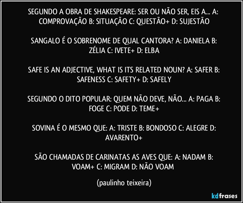 SEGUNDO A OBRA DE SHAKESPEARE: SER OU NÃO SER, EIS A...  A: COMPROVAÇÃO  B: SITUAÇÃO  C: QUESTÃO+  D: SUJESTÃO

 SANGALO É O SOBRENOME DE QUAL CANTORA?  A: DANIELA  B: ZÉLIA  C: IVETE+  D: ELBA

 SAFE IS AN ADJECTIVE, WHAT IS ITS RELATED NOUN?  A: SAFER  B: SAFENESS  C: SAFETY+  D: SAFELY

 SEGUNDO O DITO POPULAR: QUEM NÃO DEVE, NÃO...  A: PAGA  B: FOGE  C: PODE  D: TEME+

 SOVINA É O MESMO QUE:  A: TRISTE  B: BONDOSO  C: ALEGRE  D: AVARENTO+

 SÃO CHAMADAS DE CARINATAS AS AVES QUE:  A: NADAM  B: VOAM+  C: MIGRAM  D: NÃO VOAM (paulinho teixeira)