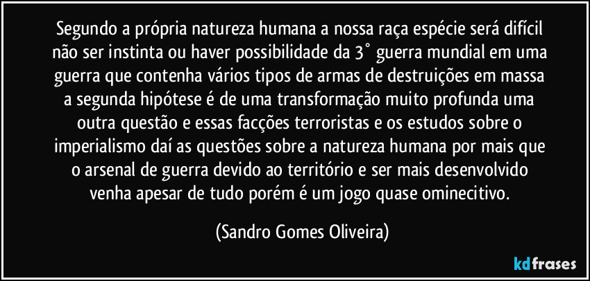 Segundo a própria natureza humana a nossa raça espécie será difícil não ser instinta ou haver possibilidade da 3° guerra mundial em uma guerra que contenha vários tipos de armas de destruições em massa a segunda hipótese é de uma transformação muito profunda uma outra questão e essas facções terroristas e os estudos sobre o imperialismo daí as questões sobre a natureza humana por mais que o arsenal de guerra devido ao território e ser mais desenvolvido venha apesar de tudo porém é um jogo quase ominecitivo. (Sandro Gomes Oliveira)