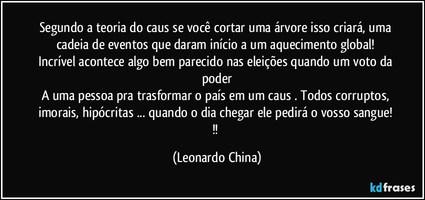 Segundo a teoria do caus se você cortar uma árvore isso criará, uma cadeia de eventos que daram início a um aquecimento global! 
Incrível acontece algo bem parecido nas eleições quando um voto da poder
A uma pessoa pra trasformar o país em um caus . Todos corruptos, imorais, hipócritas ... quando o dia chegar ele pedirá o vosso sangue! !! (Leonardo China)