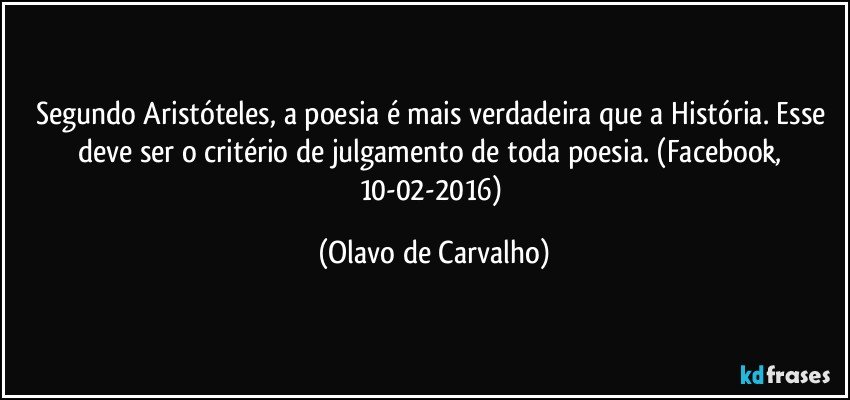 Segundo Aristóteles, a poesia é mais verdadeira que a História. Esse deve ser o critério de julgamento de toda poesia. (Facebook, 10-02-2016) (Olavo de Carvalho)