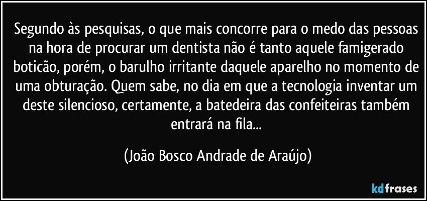 Segundo às pesquisas, o que mais concorre para o medo das pessoas na hora de procurar um dentista não é tanto aquele famigerado boticão, porém, o barulho irritante daquele aparelho no momento de uma obturação. Quem sabe, no dia em que a tecnologia inventar um deste silencioso, certamente, a batedeira das confeiteiras também entrará na fila... (João Bosco Andrade de Araújo)