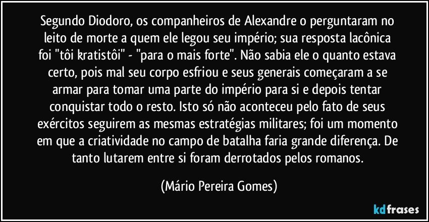 Segundo Diodoro, os companheiros de Alexandre o perguntaram no leito de morte a quem ele legou seu império; sua resposta lacônica foi "tôi kratistôi" - "para o mais forte". Não sabia ele o quanto estava certo, pois mal seu corpo esfriou e seus generais começaram a se armar para tomar uma parte do império para si e depois tentar conquistar todo o resto. Isto só não aconteceu pelo fato de seus exércitos seguirem as mesmas estratégias militares; foi um momento em que a criatividade no campo de batalha faria grande diferença. De tanto lutarem entre si foram derrotados pelos romanos. (Mário Pereira Gomes)