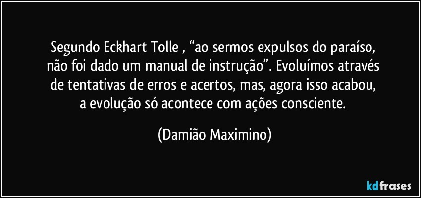 Segundo Eckhart Tolle , “ao sermos expulsos do paraíso, 
não foi dado um manual de instrução”. Evoluímos através 
de tentativas de erros e acertos, mas, agora isso acabou, 
a evolução só acontece com ações consciente. (Damião Maximino)