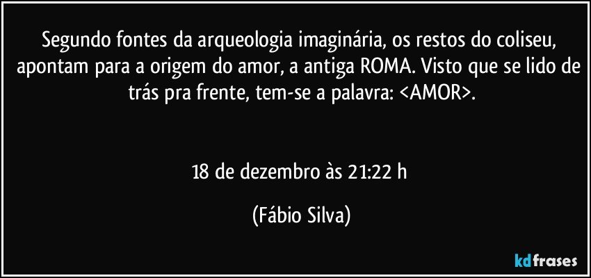 Segundo fontes da arqueologia imaginária, os restos do coliseu,  apontam para a origem do amor, a antiga ROMA. Visto que se lido de trás pra frente, tem-se a palavra: <AMOR>.


18 de dezembro às 21:22 h (Fábio Silva)