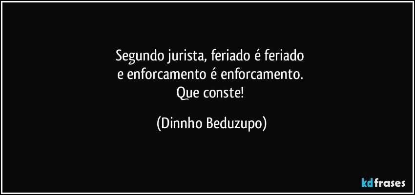 Segundo jurista, feriado é feriado 
e enforcamento é enforcamento. 
Que conste! (Dinnho Beduzupo)