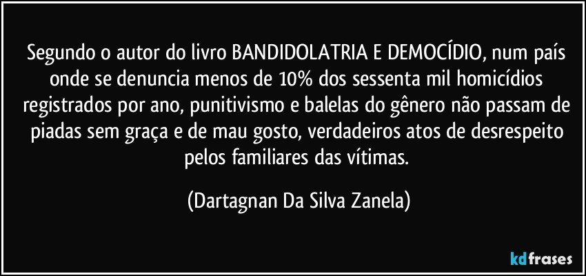 Segundo o autor do livro BANDIDOLATRIA E DEMOCÍDIO, num país onde se denuncia menos de 10% dos sessenta mil homicídios registrados por ano, punitivismo e balelas do gênero não passam de piadas sem graça e de mau gosto, verdadeiros atos de desrespeito pelos familiares das vítimas. (Dartagnan Da Silva Zanela)