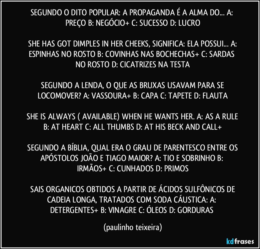 SEGUNDO O DITO POPULAR: A PROPAGANDA É A ALMA DO...  A: PREÇO  B: NEGÓCIO+  C: SUCESSO  D: LUCRO

 SHE HAS GOT DIMPLES IN HER CHEEKS, SIGNIFICA: ELA POSSUI... A: ESPINHAS NO ROSTO  B: COVINHAS NAS BOCHECHAS+  C: SARDAS NO ROSTO  D: CICATRIZES NA TESTA

 SEGUNDO A LENDA, O QUE AS BRUXAS USAVAM PARA SE LOCOMOVER?  A: VASSOURA+  B: CAPA  C: TAPETE  D: FLAUTA

 SHE IS ALWAYS ( AVAILABLE) WHEN HE WANTS HER. A: AS A RULE  B: AT HEART  C: ALL THUMBS  D: AT HIS BECK AND CALL+

 SEGUNDO A BÍBLIA, QUAL ERA O GRAU DE PARENTESCO ENTRE OS APÓSTOLOS JOÃO E TIAGO MAIOR?  A: TIO E SOBRINHO  B: IRMÃOS+  C: CUNHADOS  D: PRIMOS

 SAIS ORGANICOS OBTIDOS A PARTIR DE ÁCIDOS SULFÔNICOS DE CADEIA LONGA, TRATADOS COM SODA CÁUSTICA:  A: DETERGENTES+  B: VINAGRE  C: ÓLEOS  D: GORDURAS (paulinho teixeira)