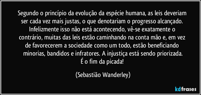 Segundo o princípio da evolução da espécie humana, as leis deveriam ser cada vez mais justas, o que denotariam o progresso alcançado. Infelizmente isso não está acontecendo, vê-se exatamente o contrário, muitas das leis estão caminhando na conta mão e, em vez de favorecerem a sociedade como um todo, estão beneficiando minorias, bandidos e infratores. A injustiça está sendo priorizada.
É o fim da picada! (Sebastião Wanderley)