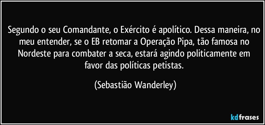 Segundo o seu Comandante, o Exército é apolítico. Dessa maneira, no meu entender, se o EB retomar a Operação Pipa, tão famosa no Nordeste para combater a seca, estará agindo politicamente em favor das políticas petistas. (Sebastião Wanderley)