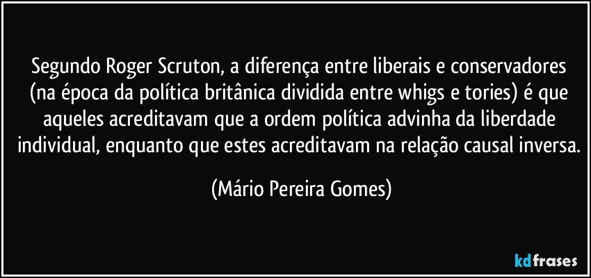 Segundo Roger Scruton, a diferença entre liberais e conservadores (na época da política britânica dividida entre whigs e tories) é que aqueles acreditavam que a ordem política advinha da liberdade individual, enquanto que estes acreditavam na relação causal inversa. (Mário Pereira Gomes)