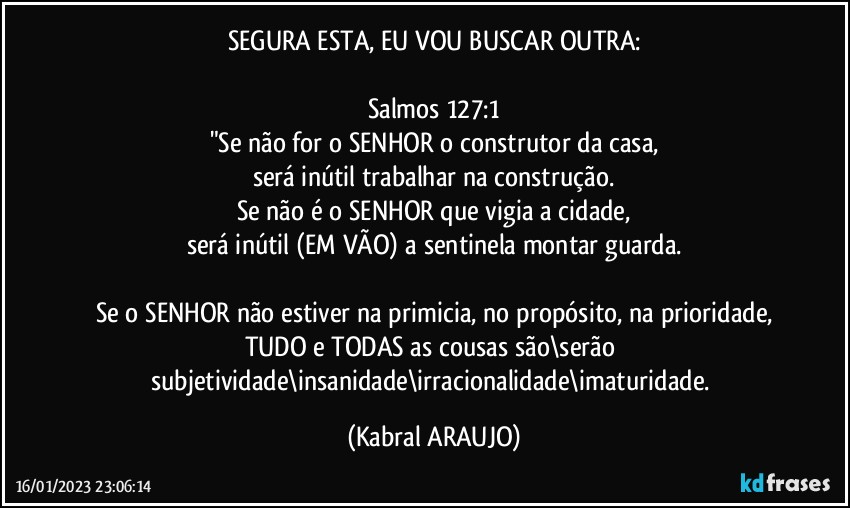 SEGURA ESTA, EU VOU BUSCAR OUTRA:

Salmos 127:1
"Se não for o SENHOR o construtor da casa,
será inútil trabalhar na construção.
Se não é o SENHOR que vigia a cidade,
será inútil (EM VÃO) a sentinela montar guarda.

Se o SENHOR não estiver na primicia, no propósito, na prioridade,
TUDO e TODAS as cousas são\serão subjetividade\insanidade\irracionalidade\imaturidade. (KABRAL ARAUJO)