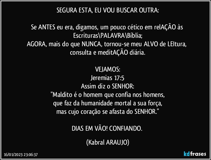 SEGURA ESTA, EU VOU BUSCAR OUTRA:

Se ANTES eu era, digamos, um pouco cético em relAÇÃO às Escrituras\PALAVRA\Bíblia;
AGORA, mais do que NUNCA, tornou-se meu ALVO de LEItura, consulta e meditAÇÃO diária.

VEJAMOS:
Jeremias 17:5
Assim diz o SENHOR:
"Maldito é o homem que confia nos homens,
que faz da humanidade mortal a sua força,
mas cujo coração se afasta do SENHOR."

DIAS EM VÃO! CONFIANDO. (KABRAL ARAUJO)