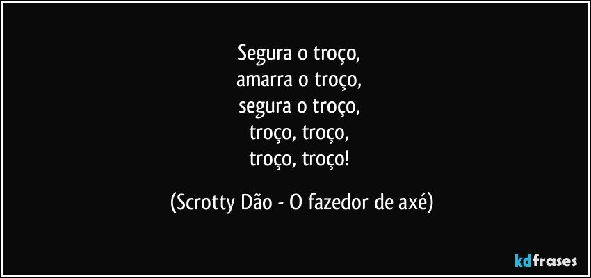 Segura o troço, 
amarra o troço, 
segura o troço, 
troço, troço, 
troço, troço! (Scrotty Dão - O fazedor de axé)