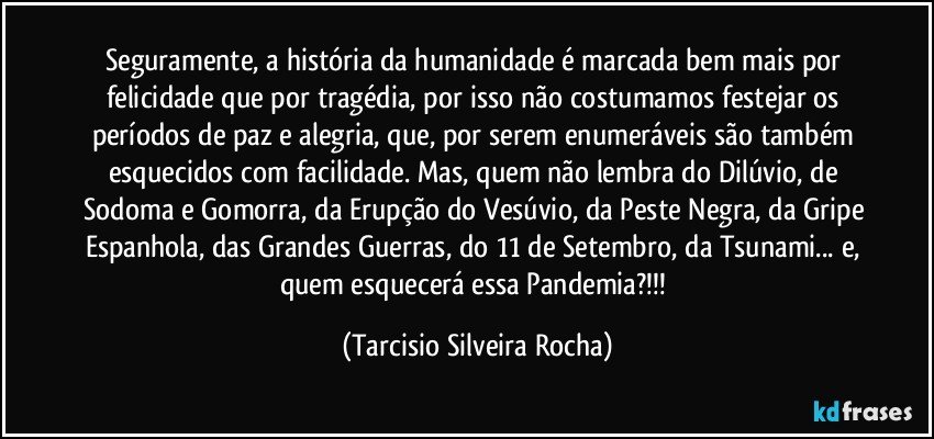 Seguramente, a história da humanidade é marcada bem mais por felicidade que por tragédia, por isso não costumamos festejar os períodos de paz e alegria, que, por serem enumeráveis são também esquecidos com facilidade. Mas, quem não lembra do Dilúvio, de Sodoma e Gomorra, da Erupção do Vesúvio, da Peste Negra, da Gripe Espanhola, das Grandes Guerras, do 11 de Setembro, da Tsunami... e, quem esquecerá essa Pandemia?!!! (Tarcisio Silveira Rocha)