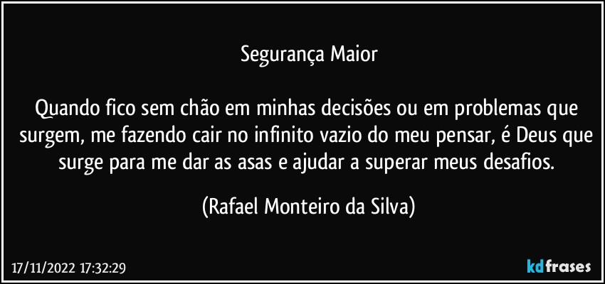 Segurança Maior

Quando fico sem chão em minhas decisões ou em problemas que surgem, me fazendo cair no infinito vazio do meu pensar, é Deus que surge para me dar as asas e ajudar a superar meus desafios. (Rafael Monteiro da Silva)