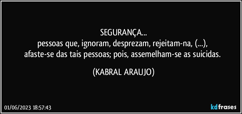 SEGURANÇA...
pessoas que, ignoram, desprezam, rejeitam-na, (...), 
afaste-se das tais pessoas; pois, assemelham-se as suicidas. (KABRAL ARAUJO)