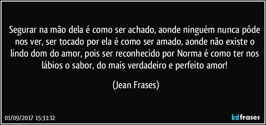 Segurar na mão dela é como ser achado, aonde ninguém nunca pôde nos ver, ser tocado por ela é como ser amado, aonde não existe o lindo dom do amor, pois ser reconhecido por Norma é como ter nos lábios o sabor, do mais verdadeiro e perfeito amor! (Jean Frases)