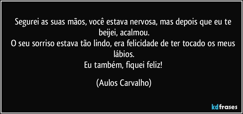 Segurei as suas mãos, você estava nervosa, mas depois que eu te beijei, acalmou.
O seu sorriso estava tão lindo, era felicidade de ter tocado os meus lábios.
Eu também, fiquei feliz! (Aulos Carvalho)