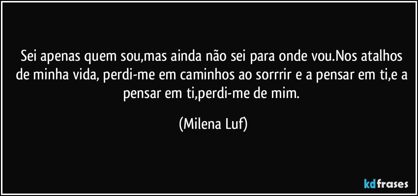 Sei apenas quem sou,mas ainda não sei para onde vou.Nos atalhos de minha vida, perdi-me em caminhos ao sorrrir e a pensar em ti,e a pensar em ti,perdi-me de mim. (Milena Luf)