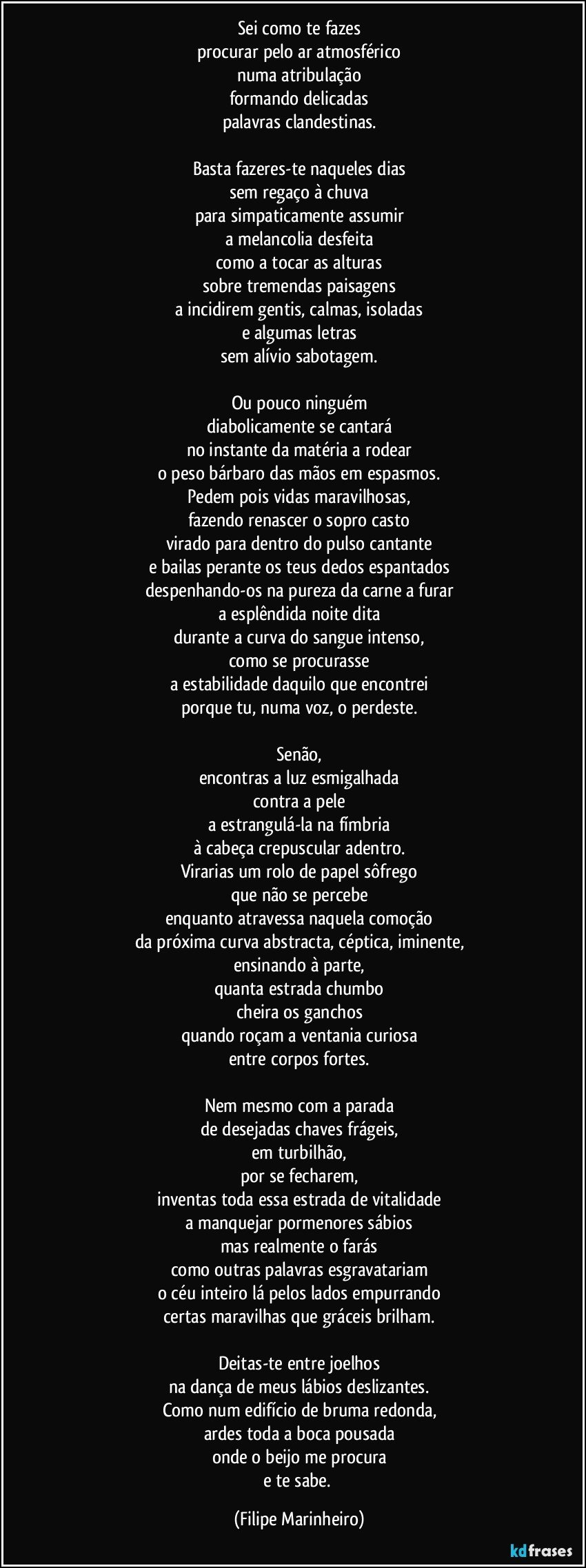 Sei como te fazes
procurar pelo ar atmosférico
numa atribulação
formando delicadas
palavras clandestinas.

Basta fazeres-te naqueles dias
sem regaço à chuva
para simpaticamente assumir
a melancolia desfeita
como a tocar as alturas
sobre tremendas paisagens
a incidirem gentis, calmas, isoladas
e algumas letras
sem alívio sabotagem.

Ou pouco ninguém
diabolicamente se cantará
no instante da matéria a rodear
o peso bárbaro das mãos em espasmos.
Pedem pois vidas maravilhosas,
fazendo renascer o sopro casto
virado para dentro do pulso cantante
e bailas perante os teus dedos espantados
despenhando-os na pureza da carne a furar
a esplêndida noite dita
durante a curva do sangue intenso,
como se procurasse
a estabilidade daquilo que encontrei
porque tu, numa voz, o perdeste.

Senão,
encontras a luz esmigalhada
contra a pele
a estrangulá-la na fímbria
à cabeça crepuscular adentro.
Virarias um rolo de papel sôfrego
que não se percebe
enquanto atravessa naquela comoção
da próxima curva abstracta, céptica, iminente,
ensinando à parte,
quanta estrada chumbo
cheira os ganchos
quando roçam a ventania curiosa
entre corpos fortes.

Nem mesmo com a parada
de desejadas chaves frágeis,
em turbilhão,
por se fecharem,
inventas toda essa estrada de vitalidade
a manquejar pormenores sábios
mas realmente o farás
como outras palavras esgravatariam
o céu inteiro lá pelos lados empurrando
certas maravilhas que gráceis brilham.

Deitas-te entre joelhos
na dança de meus lábios deslizantes.
Como num edifício de bruma redonda,
ardes toda a boca pousada
onde o beijo me procura
e te sabe. (Filipe Marinheiro)