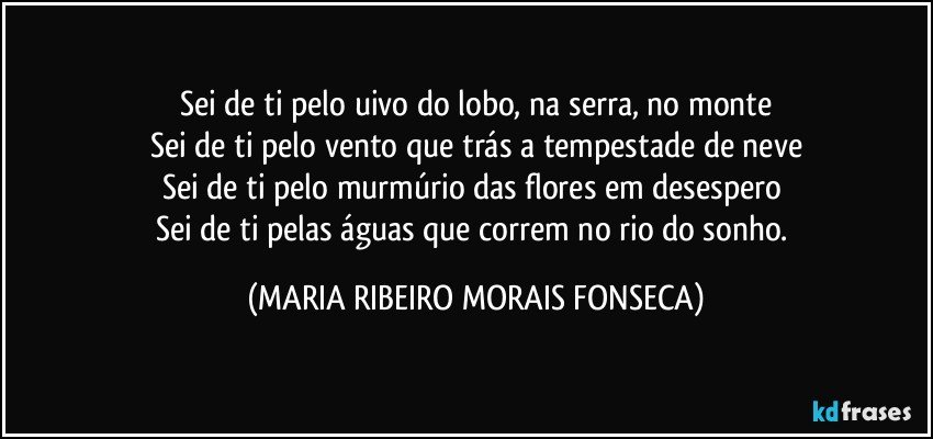 Sei de ti pelo uivo do lobo, na serra, no monte
Sei de ti pelo vento que trás a tempestade de neve
Sei de ti pelo murmúrio das flores em desespero 
Sei de ti pelas águas que correm no rio do sonho. (MARIA RIBEIRO MORAIS FONSECA)