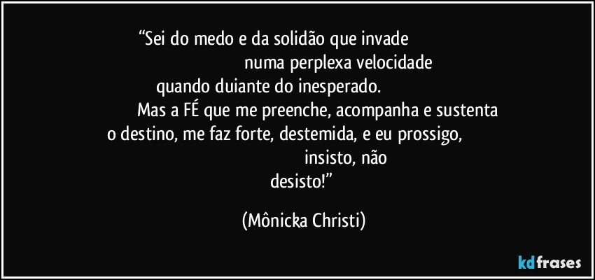 “Sei do medo e da solidão que invade                                                                                                              numa perplexa velocidade quando duiante do inesperado.                                                                                       Mas a FÉ que me preenche, acompanha e sustenta o destino,  me faz forte, destemida, e eu prossigo,                                                                                                          insisto, não desisto!” (Mônicka Christi)