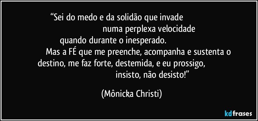 “Sei do medo e da solidão que invade                                                                                                              numa perplexa velocidade quando durante o inesperado.                                                                                       Mas a FÉ que me preenche, acompanha e sustenta o destino,  me faz forte, destemida, e eu prossigo,                                                                                                          insisto, não desisto!” (Mônicka Christi)