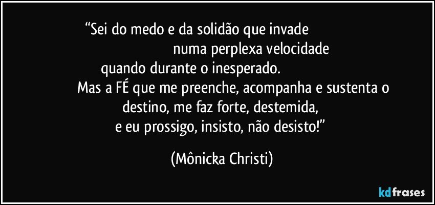 “Sei do medo e da solidão que invade                                                                                                              numa perplexa velocidade quando durante o inesperado.                                                                                       Mas a FÉ que me preenche, acompanha e sustenta o destino, me faz forte, destemida, 
e eu prossigo, insisto, não desisto!” (Mônicka Christi)