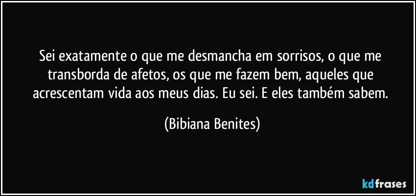 Sei exatamente o que me desmancha em sorrisos, o que me transborda de afetos, os que me fazem bem, aqueles que acrescentam vida aos meus dias. Eu sei. E eles também sabem. (Bibiana Benites)