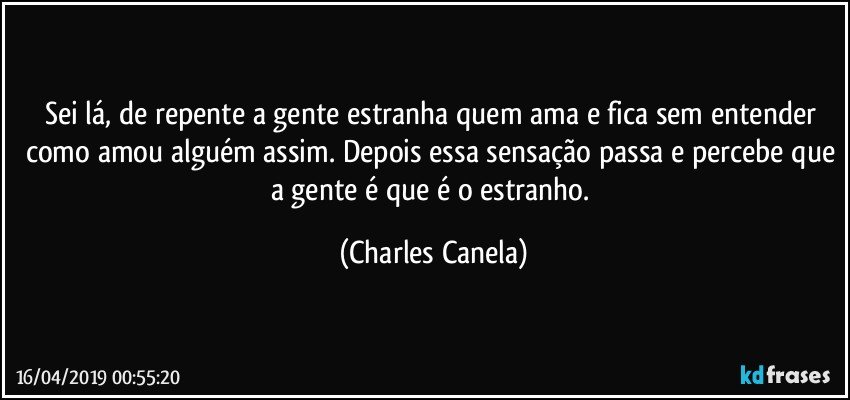 Sei lá, de repente a gente estranha quem ama e fica sem entender como amou alguém assim. Depois essa sensação passa e percebe que a gente é que é o estranho. (Charles Canela)