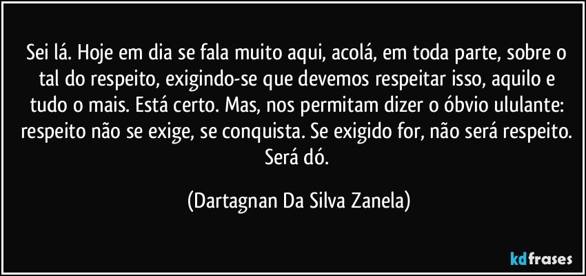 Sei lá. Hoje em dia se fala muito aqui, acolá, em toda parte, sobre o tal do respeito, exigindo-se que devemos respeitar isso, aquilo e tudo o mais. Está certo. Mas, nos permitam dizer o óbvio ululante: respeito não se exige, se conquista. Se exigido for, não será respeito. Será dó. (Dartagnan Da Silva Zanela)