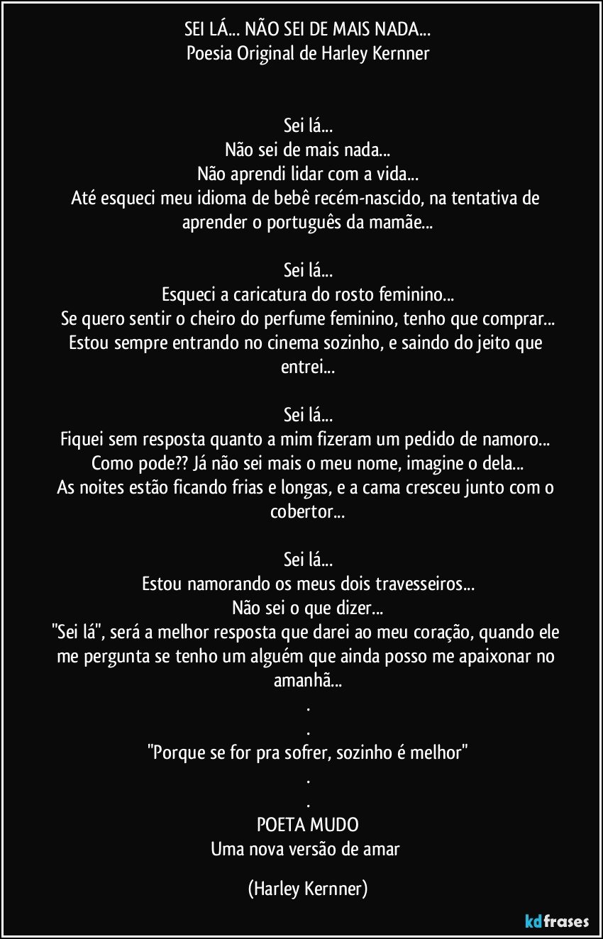 SEI LÁ... NÃO SEI DE MAIS NADA...
Poesia Original de Harley Kernner


Sei lá...
Não sei de mais nada...
Não aprendi lidar com a vida...
Até esqueci meu idioma de bebê recém-nascido, na tentativa de aprender o português da mamãe...

Sei lá...
Esqueci a caricatura do rosto feminino...
Se quero sentir o cheiro do perfume feminino, tenho que comprar...
Estou sempre entrando no cinema sozinho, e saindo do jeito que entrei...

Sei lá...
Fiquei sem resposta quanto a mim fizeram um pedido de namoro... 
Como pode?? Já não sei mais o meu nome, imagine o dela...
As noites estão ficando frias e longas, e a cama cresceu junto com o cobertor...

Sei lá...
Estou namorando os meus dois travesseiros...
Não sei o que dizer...
"Sei lá", será a melhor resposta que darei ao meu coração, quando ele me pergunta se tenho um alguém que ainda posso me apaixonar no amanhã...
.
.
"Porque se for pra sofrer, sozinho é melhor"
.
.
POETA MUDO
Uma nova versão de amar (Harley Kernner)