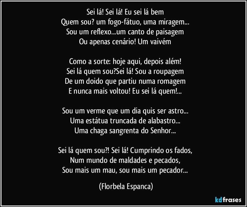 Sei lá! Sei lá! Eu sei lá bem 
Quem sou? um fogo-fátuo, uma miragem... 
Sou um reflexo...um canto de paisagem 
Ou apenas cenário! Um vaivém 

Como a sorte: hoje aqui, depois além! 
Sei lá quem sou?Sei lá! Sou a roupagem 
De um doido que partiu numa romagem 
E nunca mais voltou! Eu sei lá quem!... 

Sou um verme que um dia quis ser astro... 
Uma estátua truncada de alabastro... 
Uma chaga sangrenta do Senhor... 

Sei lá quem sou?! Sei lá! Cumprindo os fados, 
Num mundo de maldades e pecados, 
Sou mais um mau, sou mais um pecador... (Florbela Espanca)