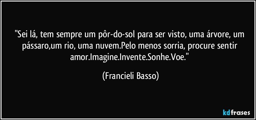 "Sei lá, tem sempre um pôr-do-sol para ser visto, uma árvore, um pássaro,um rio, uma nuvem.Pelo menos sorria, procure sentir amor.Imagine.Invente.Sonhe.Voe." (Francieli Basso)