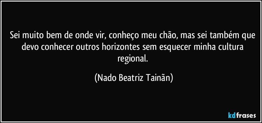 Sei muito bem de onde vir, conheço meu chão, mas sei também que devo conhecer outros horizontes sem esquecer minha cultura regional. (Nado Beatriz Tainãn)