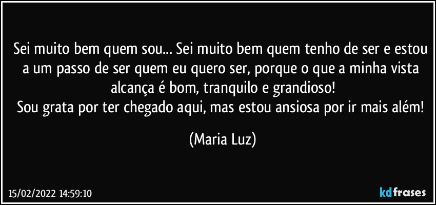 Sei muito bem quem sou... Sei muito bem quem tenho de ser e estou a um passo de ser quem eu quero ser, porque o que a minha vista alcança é bom, tranquilo e grandioso!
Sou grata por ter chegado aqui, mas estou ansiosa por ir mais além! (Maria Luz)