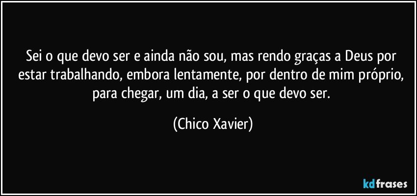 Sei o que devo ser e ainda não sou, mas rendo graças a Deus por estar trabalhando, embora lentamente, por dentro de mim próprio, para chegar, um dia, a ser o que devo ser. (Chico Xavier)