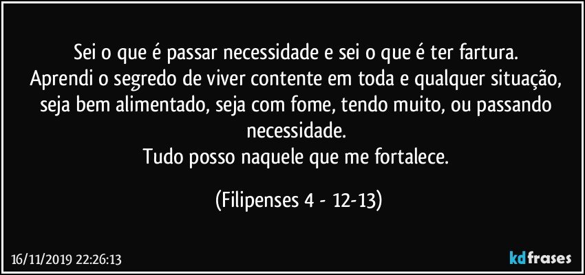 Sei o que é passar necessidade e sei o que é ter fartura. 
Aprendi o segredo de viver contente em toda e qualquer situação, seja bem alimentado, seja com fome, tendo muito, ou passando necessidade. 
Tudo posso naquele que me fortalece. (Filipenses 4 - 12-13)