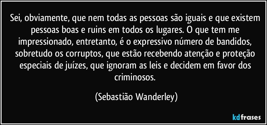 Sei, obviamente, que nem todas as pessoas são iguais e que existem pessoas boas e ruins em todos os lugares. O que tem me impressionado, entretanto, é o expressivo número de bandidos, sobretudo os corruptos, que estão recebendo atenção e proteção especiais de juízes, que ignoram as leis e decidem em favor dos criminosos. (Sebastião Wanderley)