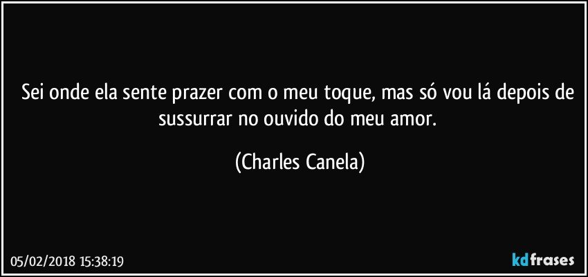 Sei onde ela sente prazer com o meu toque, mas só vou lá depois de sussurrar no ouvido do meu amor. (Charles Canela)