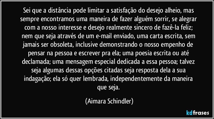 Sei que a distância pode limitar a satisfação do desejo alheio, mas sempre encontramos uma maneira de fazer alguém sorrir, se alegrar com a nosso interesse e desejo realmente sincero de fazê-la feliz; nem que seja através de um e-mail enviado, uma carta escrita, sem jamais ser obsoleta, inclusive demonstrando o nosso empenho de pensar na pessoa e escrever pra ela; uma poesia escrita ou até declamada; uma mensagem especial dedicada a essa pessoa;  talvez seja algumas dessas opções citadas seja  resposta dela a sua indagação; ela só quer lembrada, independentemente da maneira que seja. (Aimara Schindler)