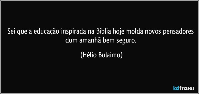 Sei que a educação inspirada na Bíblia hoje molda novos pensadores dum amanhã bem seguro. (Hélio Bulaimo)