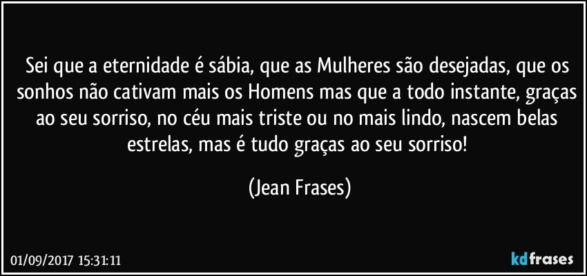 Sei que a eternidade é sábia, que as Mulheres são desejadas, que os sonhos não cativam mais os Homens mas que a todo instante, graças ao seu sorriso, no céu mais triste ou no mais lindo, nascem belas estrelas, mas é tudo graças ao seu sorriso! (Jean Frases)