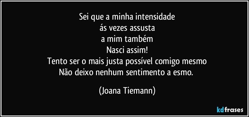 Sei que a minha intensidade
ás vezes assusta
a mim também
Nasci assim!
Tento ser o mais justa possível comigo mesmo
Não deixo nenhum sentimento a esmo. (Joana Tiemann)