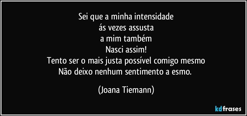 Sei que a minha intensidade
ás vezes assusta
a mim também
Nasci assim!
Tento ser o mais justa possível comigo mesmo
Não deixo nenhum sentimento a esmo. (Joana Tiemann)