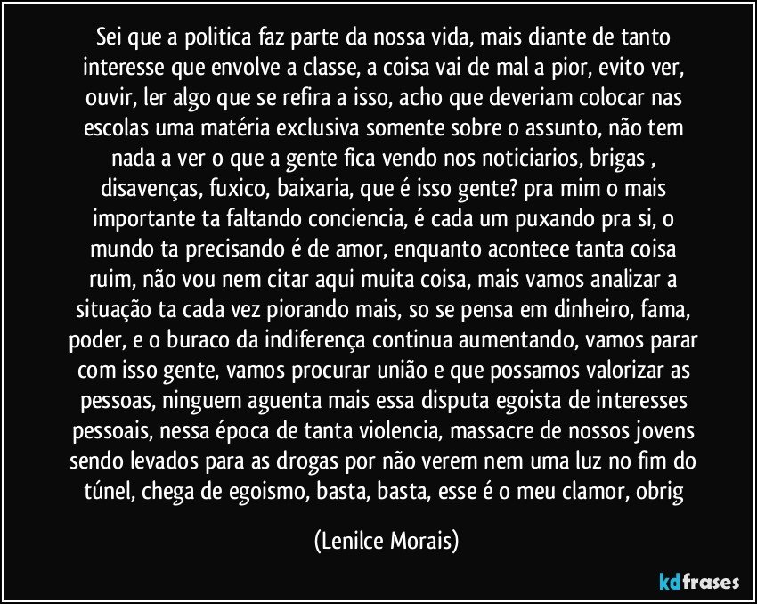 sei que a politica faz parte da nossa vida, mais diante de tanto interesse que envolve a classe, a coisa vai de mal a pior, evito ver, ouvir, ler algo que se refira a isso, acho que deveriam colocar nas escolas uma matéria exclusiva somente sobre o assunto, não tem nada a ver o que a gente fica vendo nos noticiarios, brigas , disavenças, fuxico, baixaria, que é isso gente? pra mim o mais importante ta faltando conciencia, é cada um puxando pra si, o mundo ta precisando é de amor, enquanto acontece tanta coisa ruim, não vou nem citar aqui muita coisa, mais vamos analizar a situação ta cada vez piorando mais, so se pensa em dinheiro, fama, poder, e o buraco da indiferença continua aumentando, vamos parar com isso gente, vamos procurar união e que possamos valorizar as pessoas, ninguem aguenta mais essa disputa egoista de interesses pessoais, nessa época de tanta violencia, massacre de nossos jovens sendo levados para as drogas por não verem nem uma luz no fim do túnel, chega de egoismo, basta, basta, esse é o meu clamor, obrig (Lenilce Morais)