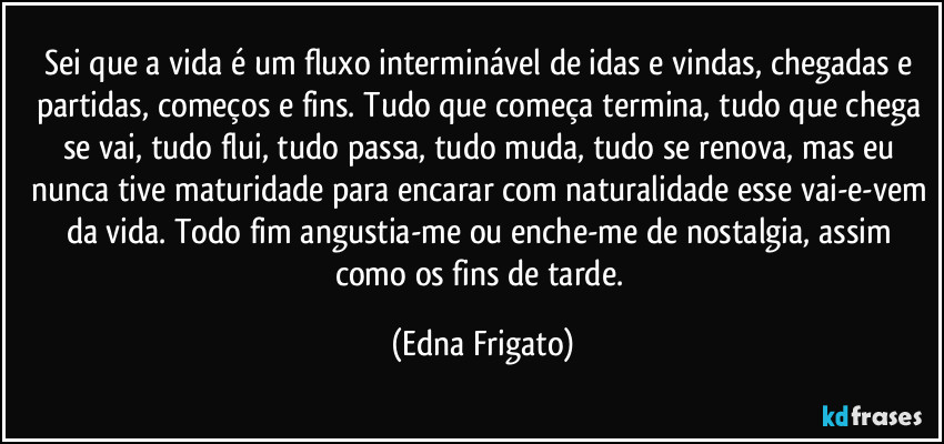 Sei que a vida é um fluxo interminável de idas e vindas, chegadas e partidas, começos e fins. Tudo que começa termina, tudo que chega se vai, tudo flui, tudo passa, tudo muda, tudo se renova, mas eu nunca tive maturidade para encarar com naturalidade esse vai-e-vem da vida. Todo fim angustia-me ou enche-me de nostalgia, assim como os fins de tarde. (Edna Frigato)