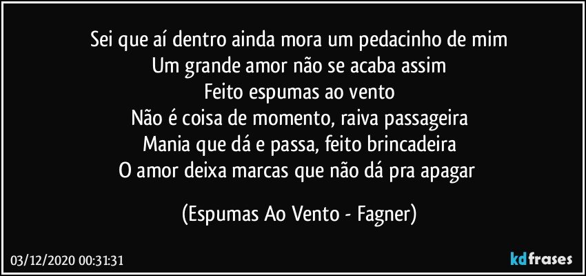 Sei que aí dentro ainda mora um pedacinho de mim
Um grande amor não se acaba assim
Feito espumas ao vento
Não é coisa de momento, raiva passageira
Mania que dá e passa, feito brincadeira
O amor deixa marcas que não dá pra apagar (Espumas Ao Vento - Fagner)