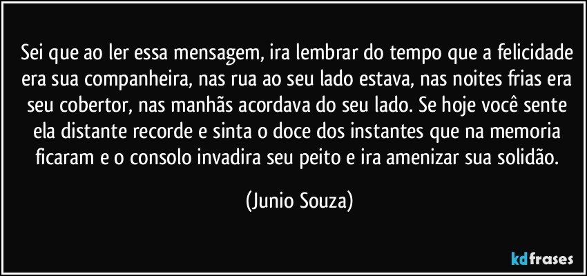 Sei que ao ler essa mensagem, ira lembrar do tempo que a felicidade era sua companheira, nas rua ao seu lado estava, nas noites frias era seu cobertor, nas manhãs acordava do seu lado. Se hoje você sente ela distante recorde e sinta o doce dos instantes que na memoria ficaram e o consolo invadira seu peito e ira amenizar sua solidão. (Junio Souza)